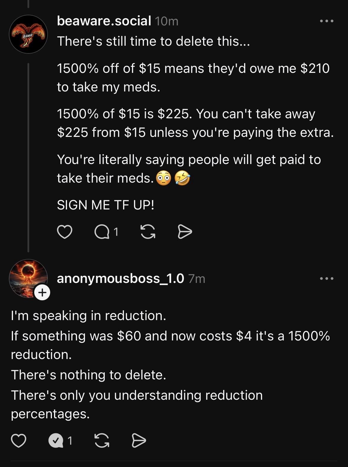 This image is a screenshot of a social media comment thread between two users, "beaware.social" and "anonymousboss_1.0".
The first comment, from beaware.social, critiques a "1500% off" deal, likely from a previous post. They write: "There's still time to delete this... 1500% off of $15 means they'd owe me $210 to take my meds. 1500% of $15 is $225. You can't take away $225 from $15 unless you're paying the extra. You're literally saying people will get paid to take their meds. 😳🤣 SIGN ME TF UP!"
The second comment, a reply from anonymousboss_1.0, defends the concept. They write: "I'm speaking in reduction. If something was $60 and now costs $4 it's a 1500% reduction. There's nothing to delete. There's only you understanding reduction percentages."