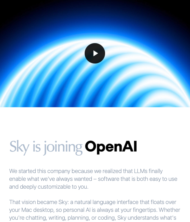 Newsletter: "Sky is joining OpenAI - We started this company because we realized that LLMs finally enable what we've always wanted – software that is both easy to use and deeply customizable to you.
That vision became Sky: a natural language interface that floats over your Mac desktop, so personal AI is always at your fingertips. Whether you're chatting, writing, planning, or coding, Sky understands what's on your screen and can take action using your apps."
