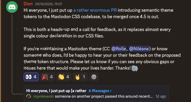 Discord post 29/10/2025 11:44: "Hi everyone, I just put up a rather enormous PR introducing semantic theme tokens to the Mastodon CSS codebase, to be merged once 4.5 is out.
This is both a heads-up and a call for feedback, as it replaces almost every single colour declaration in our CSS files.
If you're maintaining a Mastodon theme (CC @Rolle, @Niléane) or know someone who does, I'd be happy to hear your or their feedback on the proposed theme token structure. Please let us know if you can see any obvious gaps or issues here that would make your lives harder. Thanks! 🐘"