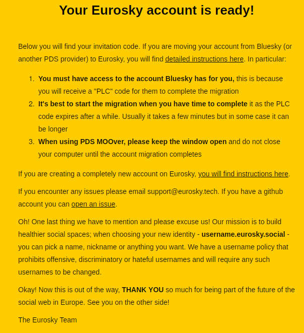 Your Eurosky account is ready!
Below you will find your invitation code. If you are moving your account from Bluesky (or
another PDS provider) to Eurosky, you will find detailed instructions here. In particular:
1. You must have access to the account Bluesky has for you, this is because
you will receive a "PLC" code for them to complete the migration
2. It's best to start the migration when you have time to complete it as the PLC
code expires after a while. Usually it takes a few minutes but in some case it can
be longer
3. When using PDS MOOver, please keep the window open and do not close
‘your computer until the account migration completes
If you are creating a completely new account on Eurosky, you will find instructions here.
If you encounter any issues please email support@eurosky.tech. If you have a github.
account you can open an issue.
Oh! One last thing we have to mention and please excuse us! Our mission is to build
healthier social spaces; when choosing your new identity - username.eurosky.social -
you can pick a name, nickname or anything you want. We have a username policy that
prohibits offensive, discriminatory or hateful usernames and will require any such
usernames to be changed.
Okay! Now this is out of the way, THANK YOU so much for being part of the future of the
social web in Europe. See you on the other side!
The Eurosky Team