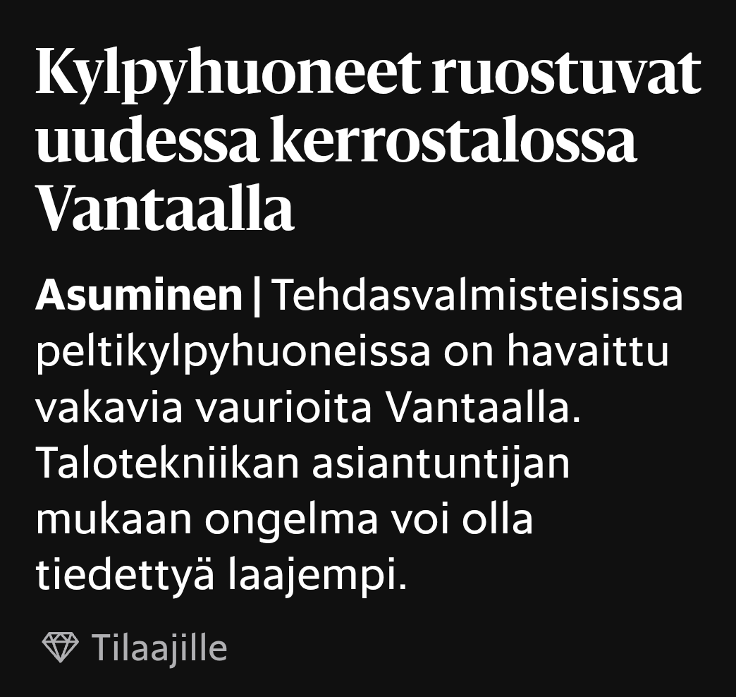 Hesarin otsikko ja ingressi:

Kylpy­huoneet ruostuvat uudessa kerros­talossa Vantaalla

Tehdasvalmisteisissa peltikylpyhuoneissa on havaittu vakavia vaurioita Vantaalla. Talotekniikan asiantuntijan mukaan ongelma voi olla tiedettyä laajempi.