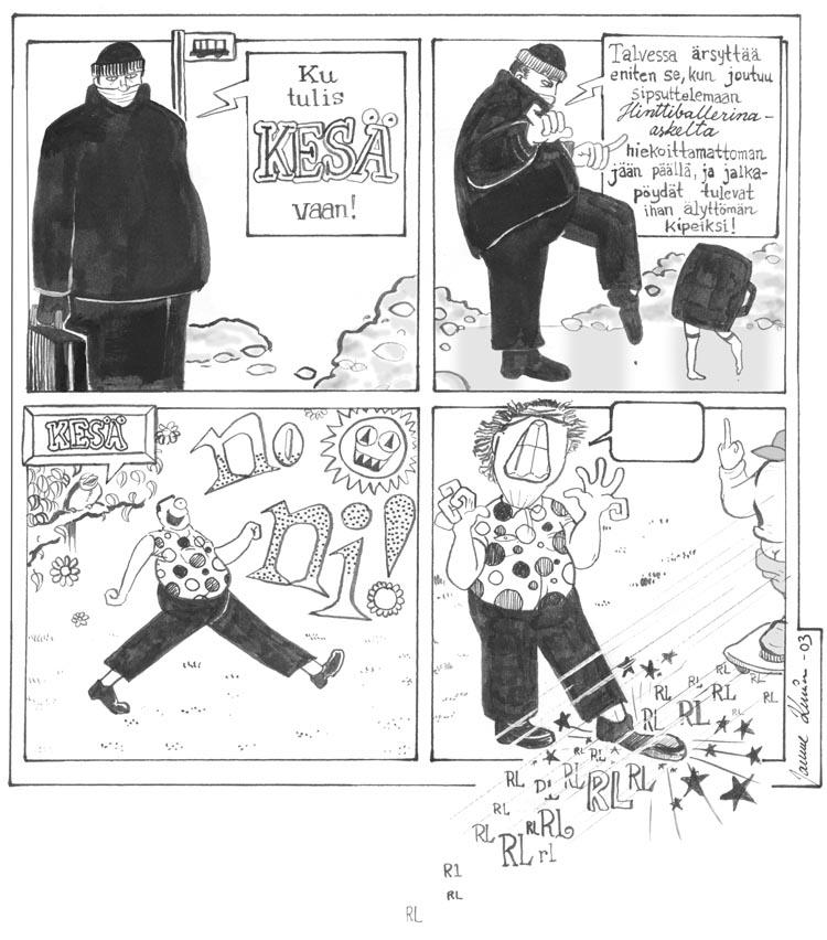 1) [Talvella bussipysäkillä] Ku tulis KESÄ vaan!
2) Talvessa ärsyttää eniten se, kun joutuu ottamaan hinttiballerina-askelta hiekoittamattoman jään päällä, ja jalkapöydät tulevat ihan älyttömän kipeiksi!
3) [Kesä] No ni! 
4) [Kusipääteiniskeittaaja rullaa jalkapöydän yli ja näyttää keskisormea taakseen, ruudun ulkopuolelle tavoittamattomiin kadoten.]