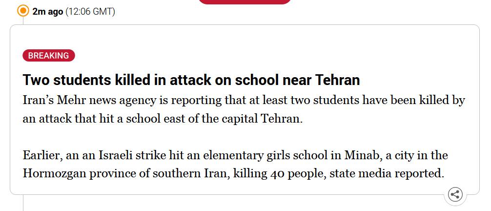 News update from Al Jazeera which says: "Two students killed in attack on school near Tehran

Iran’s Mehr news agency is reporting that at least two students have been killed by an attack that hit a school east of the capital Tehran.

Earlier, an an Israeli strike hit an elementary girls school in Minab, a city in the Hormozgan province of southern Iran, killing 40 people, state media reported."