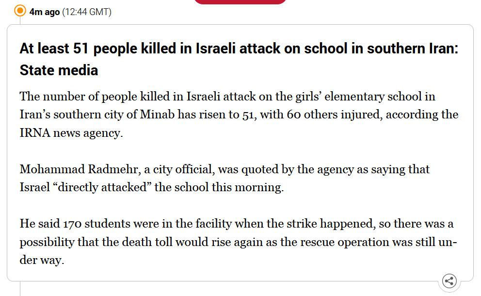 Al Jazeera news update which states: "At least 51 people killed in Israeli attack on school in southern Iran: State media

The number of people killed in Israeli attack on the girls’ elementary school in Iran’s southern city of Minab has risen to 51, with 60 others injured, according the IRNA news agency.

Mohammad Radmehr, a city official, was quoted by the agency as saying that Israel “directly attacked” the school this morning.

He said 170 students were in the facility when the strike happened, so there was a possibility that the death toll would rise again as the rescue operation was still under way."