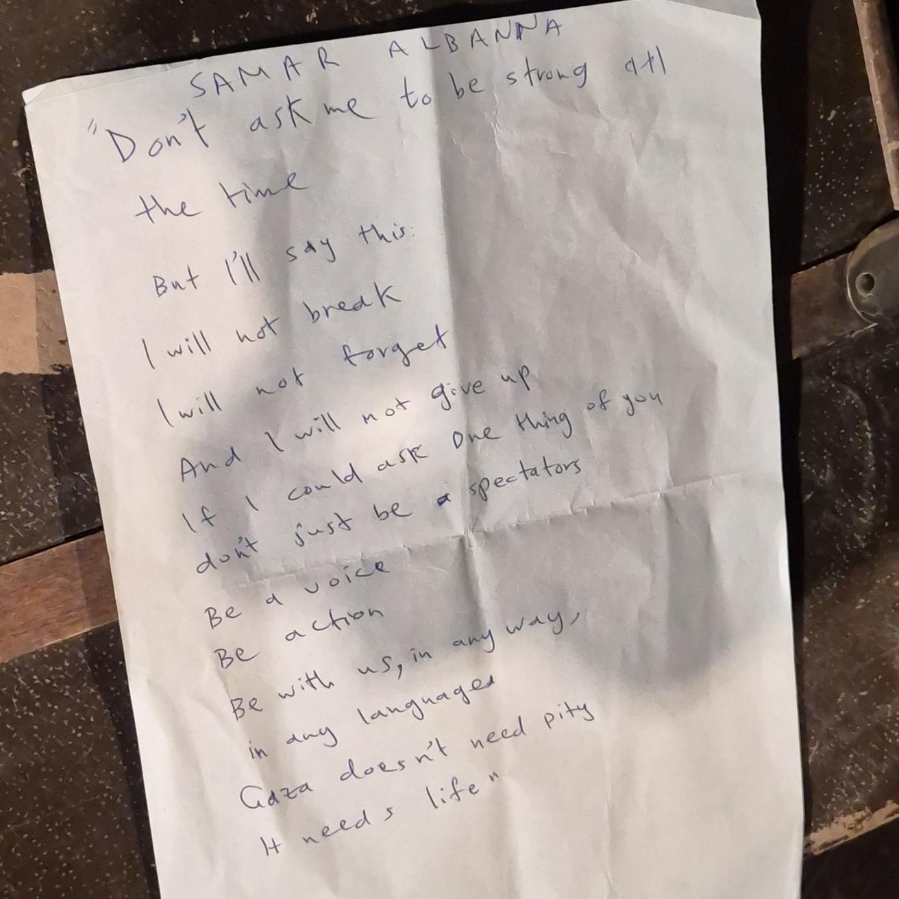A4,  Samar Albanna
"Don't ask me to be strong all the time
But I'll say this
I will not break
I will not forget
And I will not give up
If I could ask one thing of you
don't just be a spectators
Be a voice
Be action
Be with us, in any way,
In any languages
Gaza doesn't need pity
It needs life"
