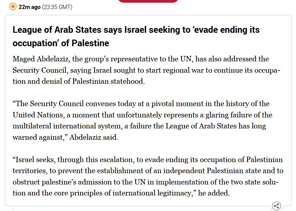 Al Jazeera news update: "League of Arab States says Israel seeking to ‘evade ending its occupation’ of Palestine

Maged Abdelaziz, the group’s representative to the UN, has also addressed the Security Council, saying Israel sought to start regional war to continue its occupation and denial of Palestinian statehood.

“The Security Council convenes today at a pivotal moment in the history of the United Nations, a moment that unfortunately represents a glaring failure of the multilateral international system, a failure the League of Arab States has long warned against,” Abdelaziz said.

“Israel seeks, through this escalation, to evade ending its occupation of Palestinian territories, to prevent the establishment of an independent Palestinian state and to obstruct palestine’s admission to the UN in implementation of the two state solution and the core principles of international legitimacy,” he added."