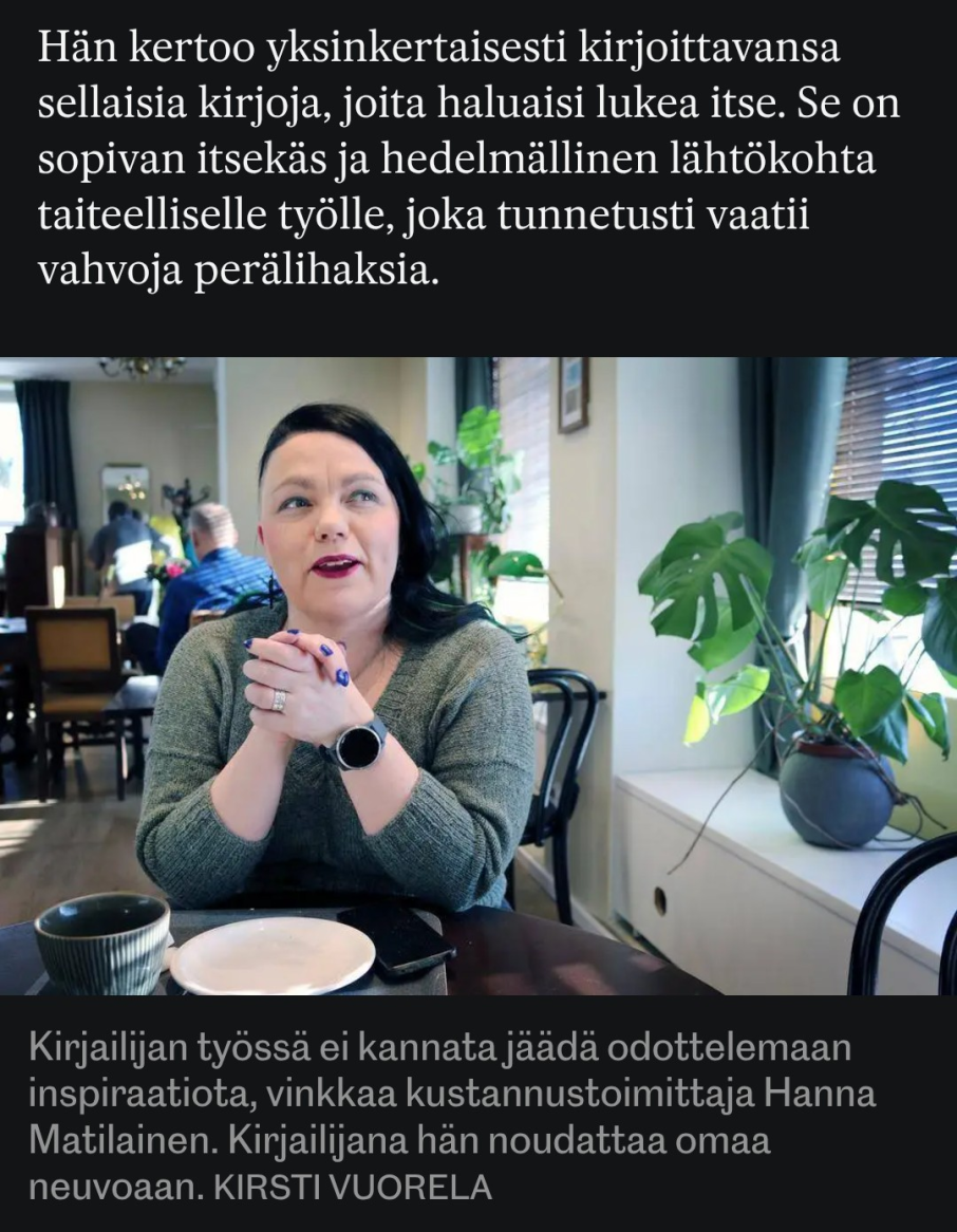 Kuvassa katson oikeaan yläkulmaan suu auki kesken puheen. Kuvakaappauksessa pieni ote haastattelusta: "Hän kertoo yksinkertaisesti kirjoittavansa sellaisia kirjoja, joita haluaisi lukea itse. Se on sopivan itsekäs ja hedelmällinen lähtökohta taiteelliselle työlle, joka tunnetusti vaatii vahvoja perälihaksia.
Kuvatekstinä: "Kirjailijan työssä ei kannata jäädä odottelemaan inspiraatiota, vinkkaa kustannustoimittaja Hanna Matilainen. Kirjailijana hän noudattaa omaa neuvoaan."
Jutun tehnyt ja kuvat ottanut: Kirsti Vuorela