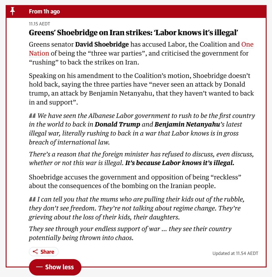 A Guardian bulletin update which states: "Greens’ Shoebridge on Iran strikes: ‘Labor knows it’s illegal’

Greens senator David Shoebridge has accused Labor, the Coalition and One Nation of being the “three war parties”, and criticised the government for “rushing” to back the strikes on Iran.

Speaking on his amendment to the Coalition’s motion, Shoebridge doesn’t hold back, saying the three parties have “never seen an attack by Donald trump, an attack by Benjamin Netanyahu, that they haven’t wanted to back in and support”.

    We have seen the Albanese Labor government to rush to be the first country in the world to back in Donald Trump and Benjamin Netanyahu’s latest illegal war, literally rushing to back in a war that Labor knows is in gross breach of international law.

    There’s a reason that the foreign minister has refused to discuss, even discuss, whether or not this war is illegal. It’s because Labor knows it’s illegal.

Shoebridge accuses the government and opposition of being “reckless” about the consequences of the bombing on the Iranian people.

I can tell you that the mums who are pulling their kids out of the rubble, they don’t see freedom. They’re not talking about regime change. They’re grieving about the loss of their kids, their daughters.

They see through your endless support of war … they see their country potentially being thrown into chaos."