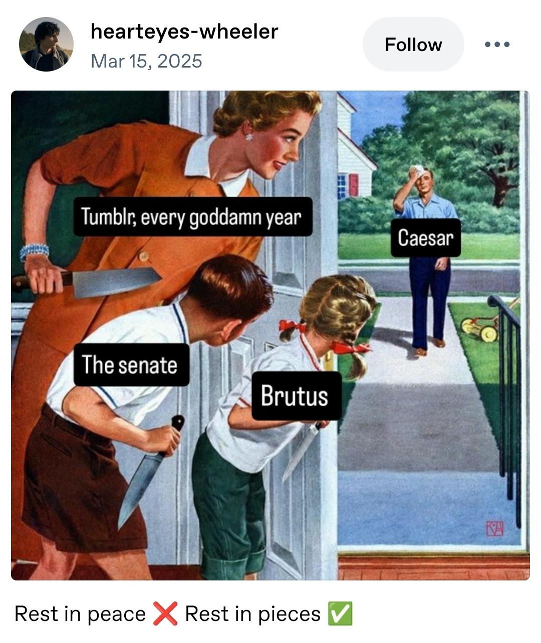 Tumblr postaus käyttäjältä hearteyes-wheeler Mar 15 2025

Piirroskuva 1950-luvun tyyliin jossa äiti, poika ja tytär odottavat isää veitset kädessä raollaan olevan ulko-oven sisäpuolella piilossa. Isä on kävelemässä pihatietä sisälle. Isän kohdalla tekstilaatikko "Caesar", äidin kohdalla lukee "Tumblr, every goddamn year", lasten kohdalla "The senate" ja "Brutus"

Kuvan alapuolella teksti Rest in peace ❌ Rest in pieces ✅