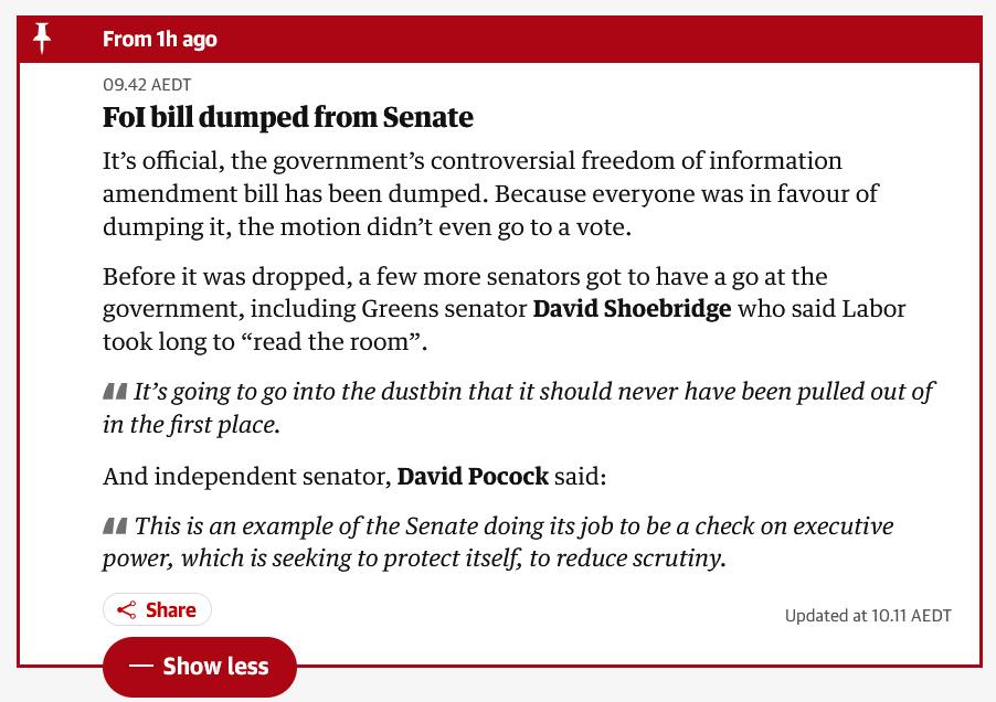 The Guardian news update: "FoI bill dumped from Senate

It’s official, the government’s controversial freedom of information amendment bill has been dumped. Because everyone was in favour of dumping it, the motion didn’t even go to a vote.

Before it was dropped, a few more senators got to have a go at the government, including Greens senator David Shoebridge who said Labor took long to “read the room”.

It’s going to go into the dustbin that it should never have been pulled out of in the first place.

And independent senator, David Pocock said:

This is an example of the Senate doing its job to be a check on executive power, which is seeking to protect itself, to reduce scrutiny."