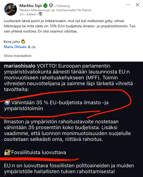 Markku Sipin LinkedIn postaus jossa kuvakaappaus Maria Ohisalon postauksesta:

Luultavasti tämä pyörii jo linkkarissakin, mut nyt tuli melkoinen jytky, vihreä
hillotolppa tai mitä näitä on: 35% EU:n budjetista ilmasto- ja ympäristötoimiin. Tuo vain yhtena nostona. En olisi osannut odottaa. 

Kova juttu
Maria Ohisalo & co

Kuvakaappaus:

mariaohisalo VOITTO! Euroopan parlamentin ympäristövaliokunta äänesti tänään lausunnosta EU:n monivuotiseen rahoituskehykseen (MFF). Toimin
vihreiden neuvottelijana ja saimme läpi tärkeitä vihreitä tavoitteita:
Vähintään 35 % EU-budjetista ilmasto -ja ympäristötoimiin

Ilmaston ja ympäristön rahoitustavoite nostetaan vähintään 35 prosenttiin koko budjetista. Lisaksi vaadimme, etta luonnon monimuotoisuuden suojelulle osoitetaan selkeästi oma, riittävä rahoitus.

Fossiilituista luovuttava
EU:n on luovuttava fossiilisten polttoaineiden ja muiden ympäristölle haitallisten tukien rahoittamisesta!