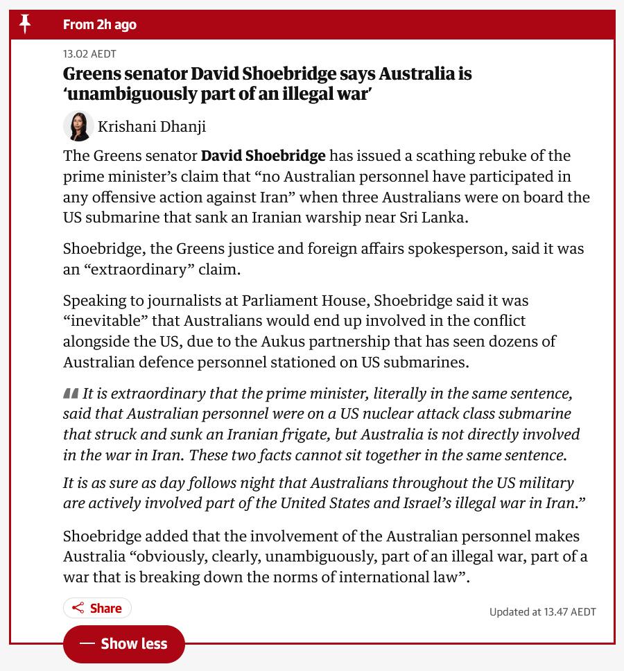 Guardian update: "The Greens senator David Shoebridge has issued a scathing rebuke of the prime minister’s claim that “no Australian personnel have participated in any offensive action against Iran” when three Australians were on board the US submarine that sank an Iranian warship near Sri Lanka.

Shoebridge, the Greens justice and foreign affairs spokesperson, said it was an “extraordinary” claim.

Speaking to journalists at Parliament House, Shoebridge said it was “inevitable” that Australians would end up involved in the conflict alongside the US, due to the Aukus partnership that has seen dozens of Australian defence personnel stationed on US submarines.

    It is extraordinary that the prime minister, literally in the same sentence, said that Australian personnel were on a US nuclear attack class submarine that struck and sunk an Iranian frigate, but Australia is not directly involved in the war in Iran. These two facts cannot sit together in the same sentence.

    It is as sure as day follows night that Australians throughout the US military are actively involved part of the United States and Israel’s illegal war in Iran.”

Shoebridge added that the involvement of the Australian personnel makes Australia “obviously, clearly, unambiguously, part of an illegal war, part of a war that is breaking down the norms of international law”."