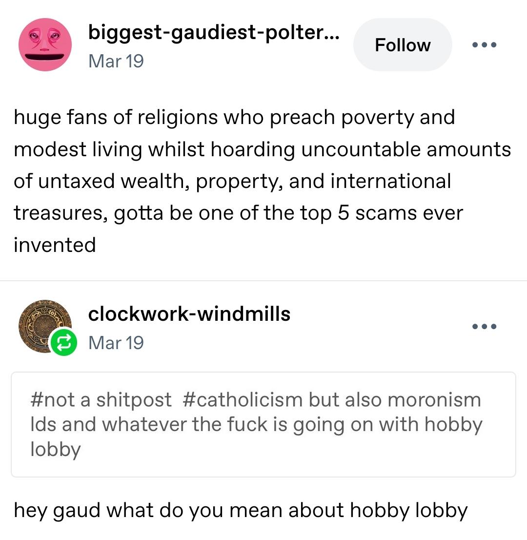biggest-gaudiest-poltergeist
Mar 19

huge fans of religions who preach poverty and modest living whilst hoarding uncountable amounts of untaxed wealth, property, and international treasures, gotta be one of the top 5 scams ever invented 

clockwork-windmills
Mar 19

#not a shitpost #catholicism but also moronism lds and whatever the fuck is going on with hobby lobby

hey gaud what do you mean about hobby lobby