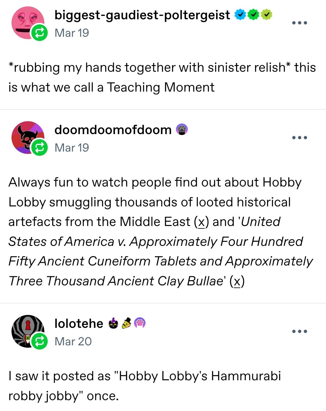 biggest-gaudiest-poltergeist
Mar 19

*rubbing my hands together with sinister relish* this is what we call a Teaching Moment

doomdoomofdoom
Mar 19

Always fun to watch people find out about Hobby Lobby smuggling thousands of looted historical artefacts from the Middle East (x) and 'United States of America v. Approximately Four Hundred Fifty Ancient Cuneiform Tablets and Approximately Three Thousand Ancient Clay Bullae' (x)

lolotehe
Mar 20

I saw it posted as "Hobby Lobby's Hammurabi robby jobby" once.