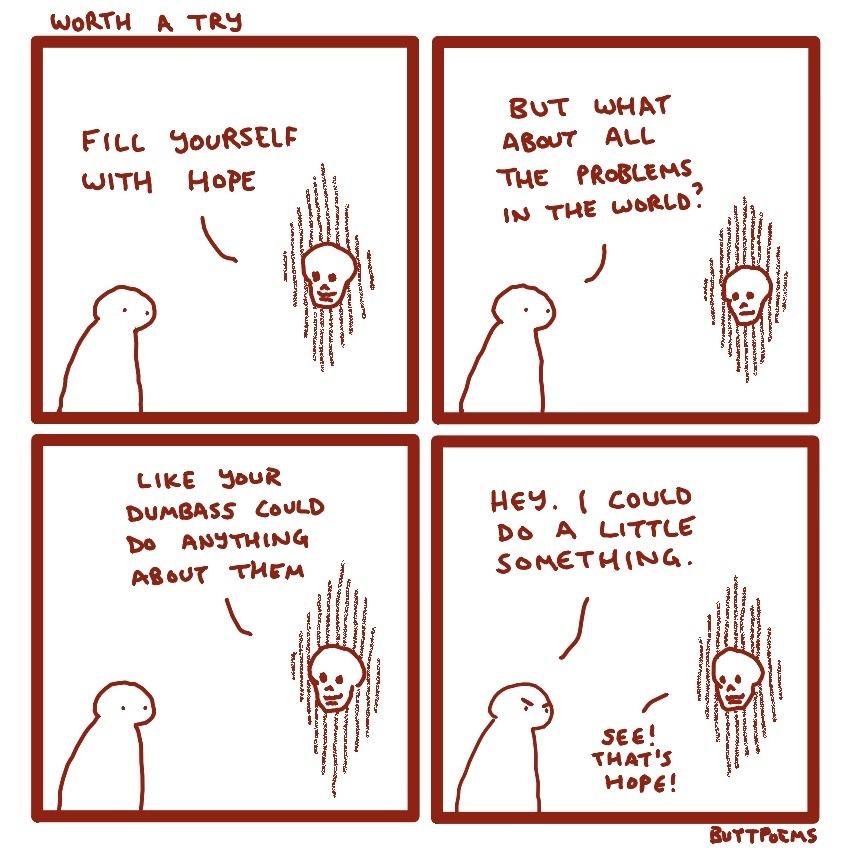 a comic in 4 panels, drawn in minimalistic style with brown on white background. All panels have a nondescript person on the left talking to a floating skull on the right.
panel 1: 
skull: "fill yourself with hope"
panel 2:
person: "but what about all the problems in the world?"
panel 3:
skull: "like your dumbass could do anything about them"
panel 4:
person, looking cross: "hey, I could do a little something."
skull: "see! that's hope!"