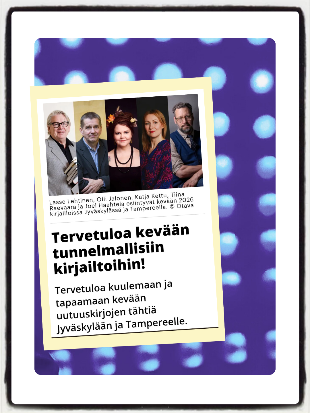 Lasse Lehtinen, Olli Jalonen, Katja Kettu, Tiina Raevaara ja Joel Haahtela esiintyvät kevään 2026
kirjailloissa Jyväskylässä ja Tampereella. © Otava
Tervetuloa kevään
tunnelmallisiin
kirjailtoihin!
Tervetuloa kuulemaan ja -
tapaamaan kevään
uutuuskirjojen tähtiä
Jyväskylään ja Tampereelle.