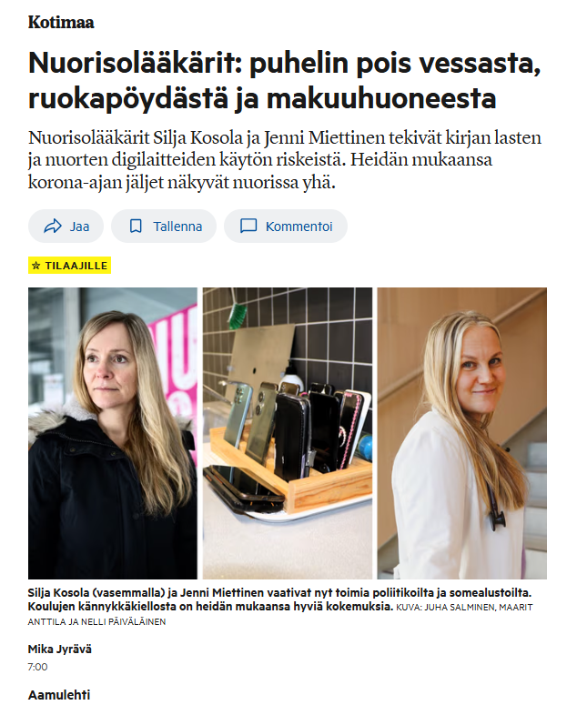 Kuvakaappaus AL:n uutisoinnista: "Nuorisolääkärit: puhelin pois vessasta, ruokapöydästä ja makuuhuoneesta
Nuorisolääkärit Silja Kosola ja Jenni Miettinen tekivät kirjan lasten ja nuorten digilaitteiden käytön riskeistä. Heidän mukaansa korona-ajan jäljet näkyvät nuorissa yhä.
"Silja Kosola (vasemmalla) ja Jenni Miettinen vaativat nyt toimia poliitikoilta ja somealustoilta. Koulujen kännykkäkiellosta on heidän mukaansa hyviä kokemuksia. Kuva: Juha Salminen, Maarit Anttila ja Nelli Päiväläinen
Mika Jyrävä 7:00 Aamulehti