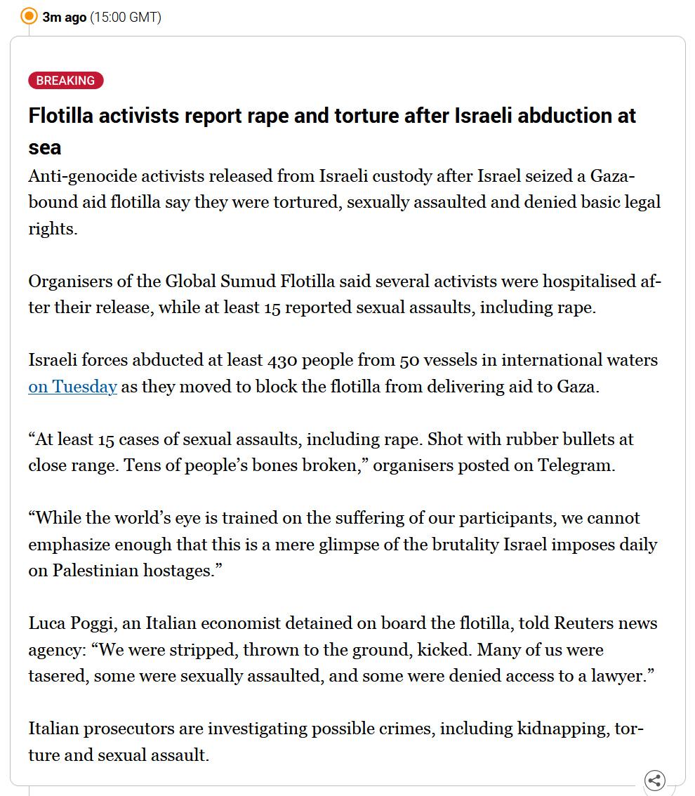 Breaking news item from Aljazeera which reads "Flotilla activists report rape and torture after Israeli abduction at sea

Anti-genocide activists released from Israeli custody after Israel seized a Gaza-bound aid flotilla say they were tortured, sexually assaulted and denied basic legal rights.

Organisers of the Global Sumud Flotilla said several activists were hospitalised after their release, while at least 15 reported sexual assaults, including rape.

Israeli forces abducted at least 430 people from 50 vessels in international waters on Tuesday as they moved to block the flotilla from delivering aid to Gaza.

“At least 15 cases of sexual assaults, including rape. Shot with rubber bullets at close range. Tens of people’s bones broken,” organisers posted on Telegram.

“While the world’s eye is trained on the suffering of our participants, we cannot emphasize enough that this is a mere glimpse of the brutality Israel imposes daily on Palestinian hostages.”

Luca Poggi, an Italian economist detained on board the flotilla, told Reuters news agency: “We were stripped, thrown to the ground, kicked. Many of us were tasered, some were sexually assaulted, and some were denied access to a lawyer.”

Italian prosecutors are investigating possible crimes, including kidnapping, torture and sexual assault."