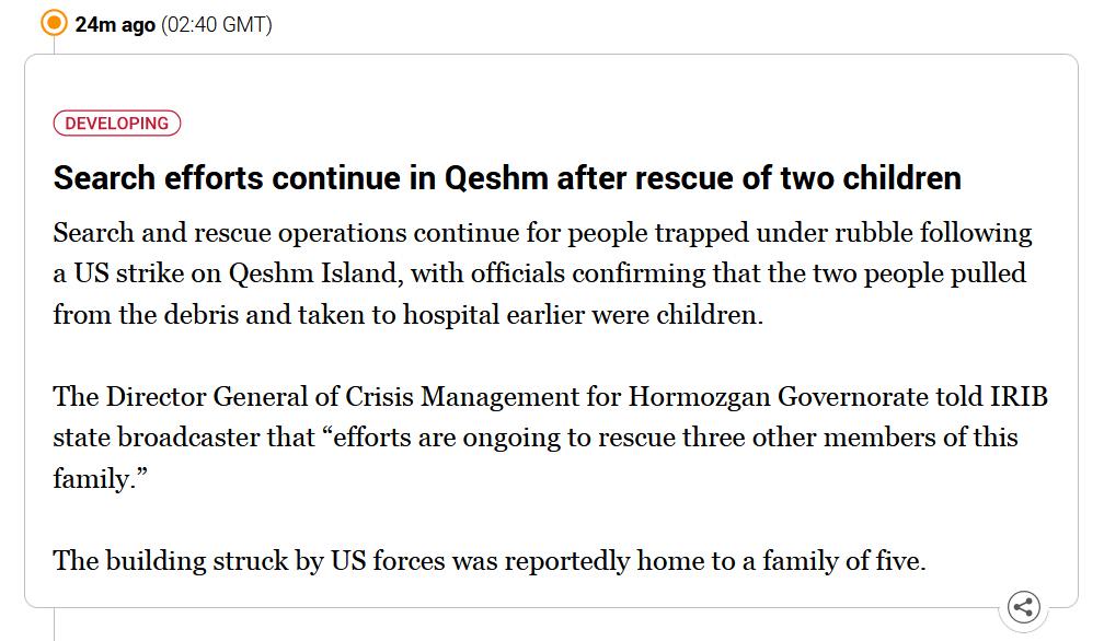 News update from Aljazeera which reads: "Search efforts continue in Qeshm after rescue of two children

Search and rescue operations continue for people trapped under rubble following a US strike on Qeshm Island, with officials confirming that the two people pulled from the debris and taken to hospital earlier were children.

The Director General of Crisis Management for Hormozgan Governorate told IRIB state broadcaster that “efforts are ongoing to rescue three other members of this family.”

The building struck by US forces was reportedly home to a family of five."