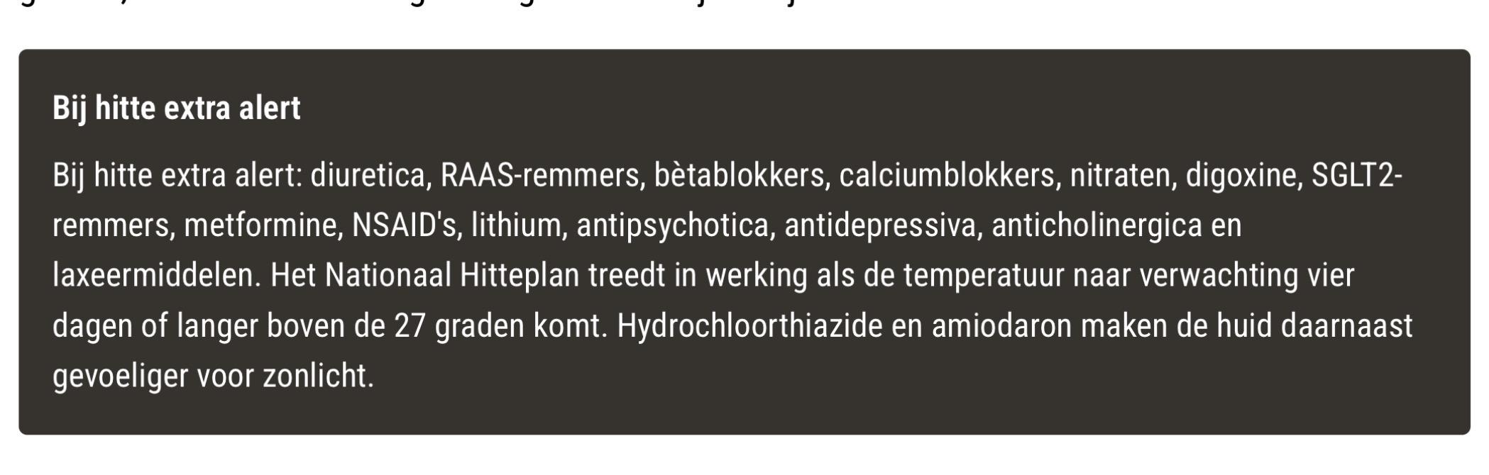 Bij hitte extra alert

Bij hitte extra alert: 
diuretica, RAAS-remmers, bètablokkers, calciumblokkers, nitraten, digoxine, SGLT2-remmers, metformine, NSAID's, lithium, antipsychotica, antidepressiva, anticholinergica en laxeermiddelen. Het Nationaal Hitteplan treedt in werking als de temperatuur naar verwachting vier dagen of langer boven de 27 graden komt. Hydrochloorthiazide en amiodaron maken de huid daarnaast gevoeliger voor zonlicht.